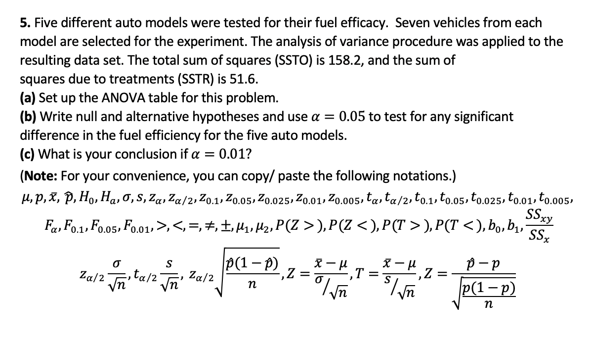 5. Five different auto models were tested for their fuel efficacy. Seven vehicles from each
model are selected for the experiment. The analysis of variance procedure was applied to the
resulting data set. The total sum of squares (SSTO) is 158.2, and the sum of
squares due to treatments (SSTR) is 51.6.
(a) Set up the ANOVA table for this problem.
(b) Write null and alternative hypotheses and use a = 0.05 to test for any significant
difference in the fuel efficiency for the five auto models.
(c) What is your conclusion if a
0.01?
(Note: For your convenience, you can copy/ paste the following notations.)
H,P, X, P, Ho, Ha, 0,S, Za, Za/2, Zo.1, Zo.05, Zo.025, Zo.01, Zo.005, ta, ta/2, to.1, to.05, to.025, to.01, to.005,
SSxy
Fa, Fo.1, Fo.o5, Fo.01»>,<,=,+,±,,Hz, P(Z >),P(Z <), P(T > ), P(T <), bo, b,
ху
P(1– p)
, Za/2
p - p
P(1-p)
Za/2
,ta/2
T =
S
-,Z =
Vn
n
