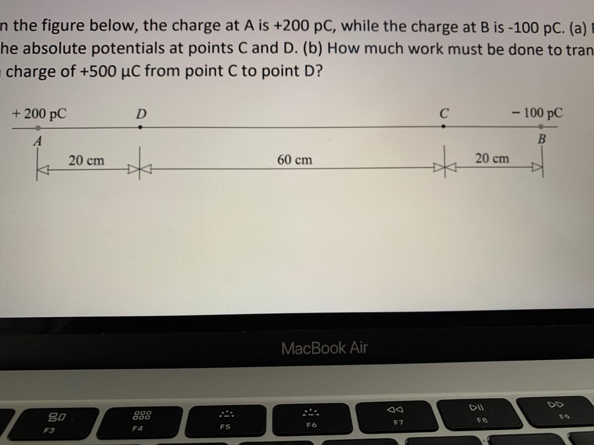 n the figure below, the charge at A is +200 pC, while the charge at B is -100 pC. (a) i
he absolute potentials at points C and D. (b) How much work must be done to tran
charge of +500 µC from point C to point D?
+ 200 pC
- 100 pC
20 cm
60 cm
20 cm
МacBook Air
DD
DII
000
80
F9
F8
F7
F5
F6
F3
F4
