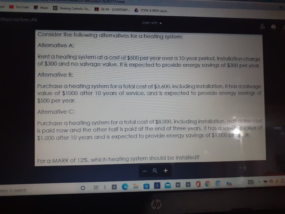 Uly31077/view
echzgi-
ouTube
Maps
O Sharing Catholic So..
GE 04 - (CONTEMP.
TOPIC 6 PATH (a)d
SkmrJPG
Open with
Consider the following altematives for a heating system:
Alternative A:
Rent a heating system at a cost of $500 per year over a 10-year period. Installation charge
of $300 and no salvage value. If is expected to provide energy savings of $300 per year.
Alternative B:
Purchase a heating system for a total cost of $3,600, including installation. It has a salvage
value of $1000 after 10 years of service, and is expected to provide energy savings of
$500 per year.
Alternative C:
Purchase a heating system for a total cost of $8,000, including installation. Half of the cost
is paid now and the ofther half is paid at the end of three years. It has a saive value of
$1,000 after 10 years and is expected to provide energy savings of $1,.000 pe ar.
For a MARR of 12%, which heating system should be installed?
here to search
