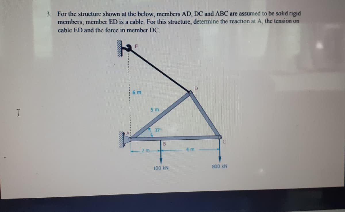 For the structure shown at the below, members AD, DC and ABC are assumed to be solid rigid
members; member ED is a cable. For this structure, determine the reaction at A, the tension on
3.
cable ED and the force in member DC.
6 m
5 m
I
37
B
2 m
4m
100 kN
800 kN
