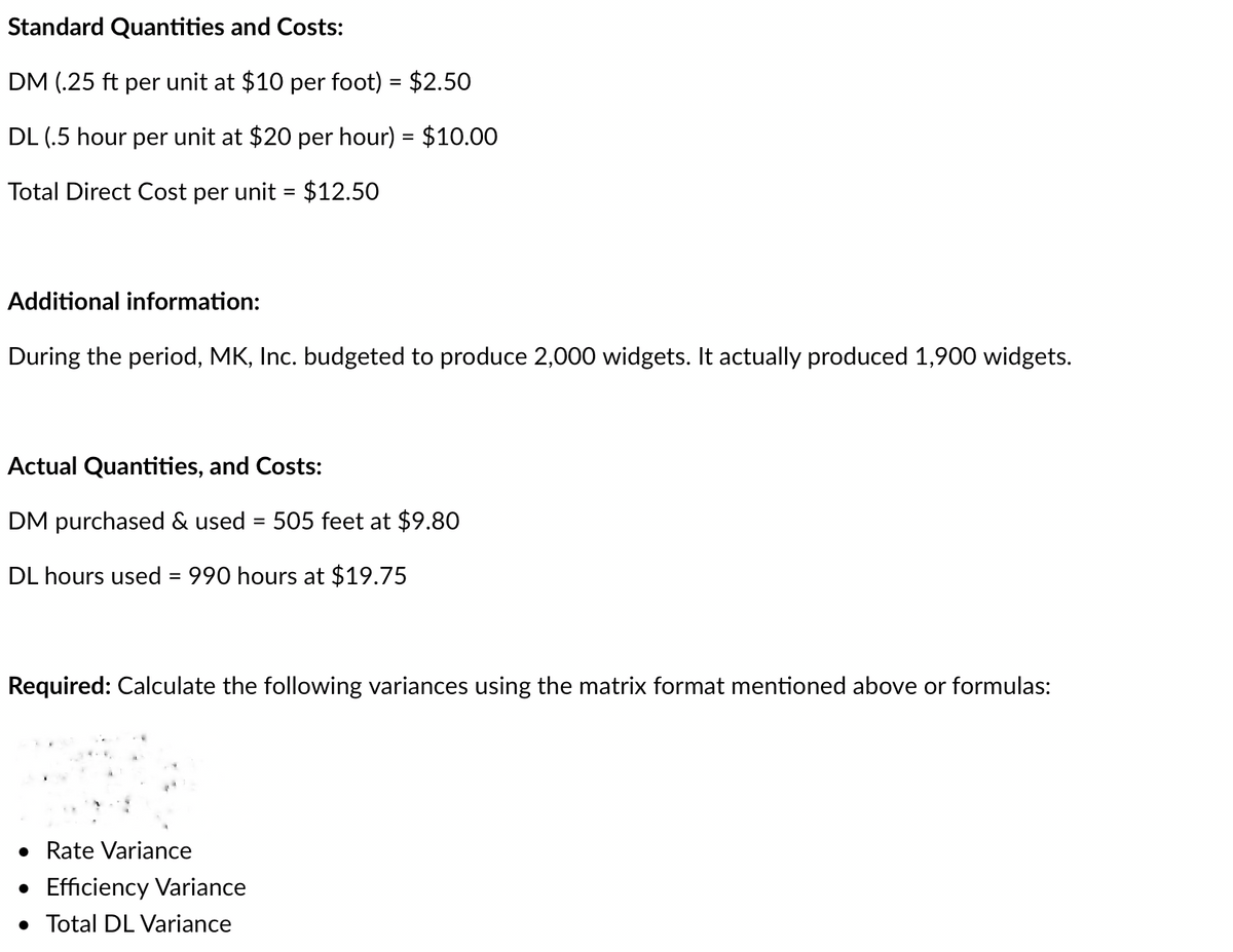 Standard Quantities and Costs:
DM (.25 ft per unit at $10 per foot) = $2.50
DL (.5 hour per unit at $20 per hour) = $10.00
Total Direct Cost per unit = $12.50
Additional information:
During the period, MK, Inc. budgeted to produce 2,000 widgets. It actually produced 1,900 widgets.
Actual Quantities, and Costs:
DM purchased & used = 505 feet at $9.80
DL hours used = 990 hours at $19.75
Required: Calculate the following variances using the matrix format mentioned above or formulas:
• Rate Variance
• Efficiency Variance
• Total DL Variance