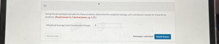 (b)
Using the annual expected sales for these products, determine the weighted average unit contribution margin for these three
products (Round answer to 2 decimal places 5.25)
Weighted Average Unit Contribution Margin $
Save for Later
Attempts: unlimited Submit Answer