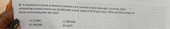 2) A corporation's board of directors declares a 8:1 common share stock split. Currently, total
outstanding common shares are 55,000 with a book value of $8.90 per share. What are the number of
shares outstanding after the split?
a) 55,800
b) 440,000
c) 489,500
d) 6,875