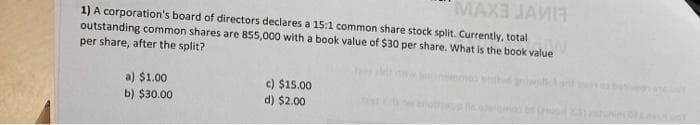 MAX3 JAMIR
1) A corporation's board of directors declares a 15:1 common share stock split. Currently, total
outstanding common shares are 855,000 with a book value of $30 per share. What is the book value
per share, after the split?
a) $1.00
b) $30.00
c) $15.00
d) $2.00