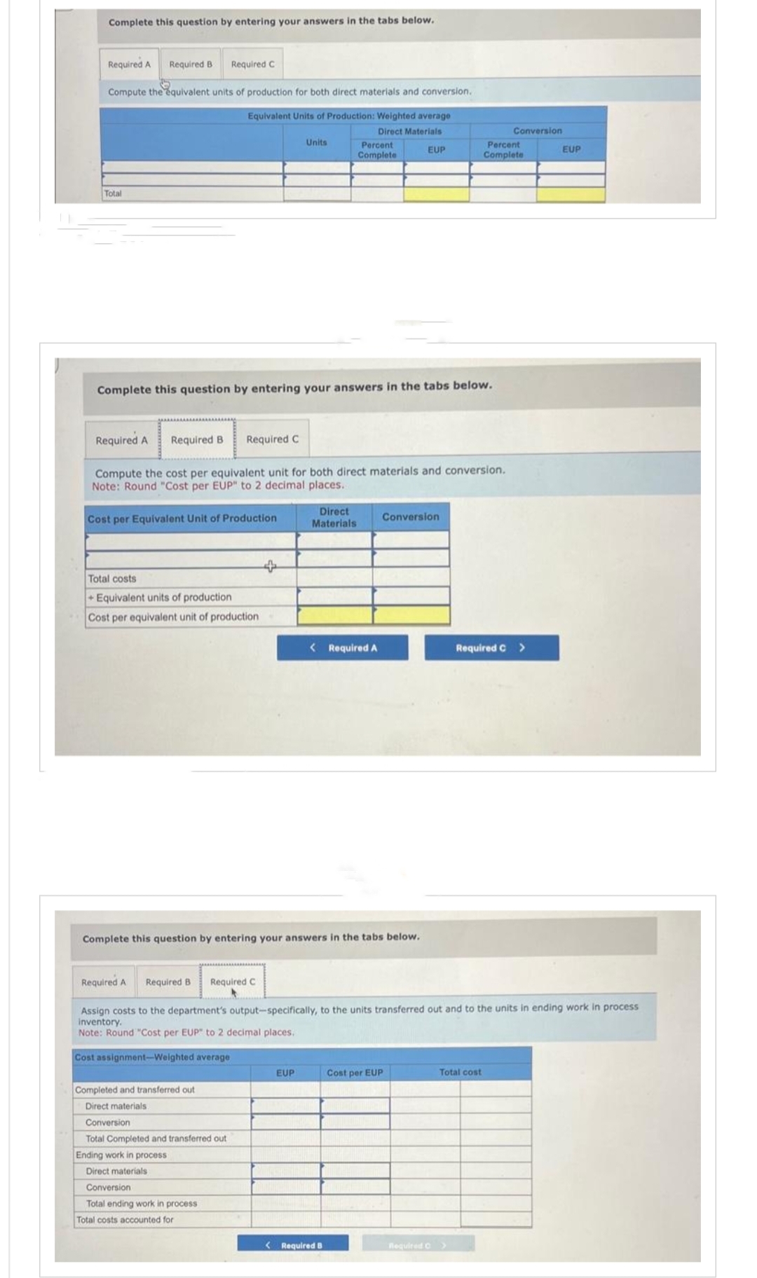 Complete this question by entering your answers in the tabs below.
Required A Required B Required C
Compute the equivalent units of production for both direct materials and conversion.
Equivalent Units of Production: Weighted average
Direct Materials
Total
Total costs
+ Equivalent units of production
Cost per equivalent unit of production
Complete this question by entering your answers in the tabs below.
Required A Required B
Required A Required B
Compute the cost per equivalent unit for both direct materials and conversion.
Note: Round "Cost per EUP" to 2 decimal places.
Cost per Equivalent Unit of Production
Required C
Required C
Completed and transferred out
Direct materials.
Conversion
Total Completed and transferred out
Ending work in process
Direct materials
Conversion -
Total ending work in process
Total costs accounted for
Units
+
Complete this question by entering your answers in the tabs below.
Percent
Complete
Direct
Materials
EUP
< Required A
EUP
< Required B
Conversion
Assign costs to the department's output-specifically, to the units transferred out and to the units in ending work in process
inventory.
Note: Round "Cost per EUP" to 2 decimal places.
Cost assignment-Weighted average
Cost per EUP
Percent
Complete
Conversion
Total cost
Required >
Required C >
EUP