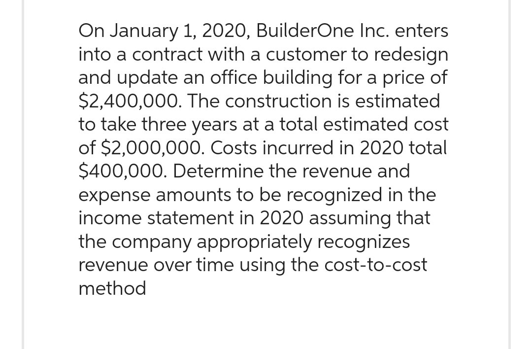 On January 1, 2020, BuilderOne Inc. enters
into a contract with a customer to redesign
and update an office building for a price of
$2,400,000. The construction is estimated
to take three years at a total estimated cost
of $2,000,000. Costs incurred in 2020 total
$400,000. Determine the revenue and
expense amounts to be recognized in the
income statement in 2020 assuming that
the company appropriately recognizes
revenue over time using the cost-to-cost
method