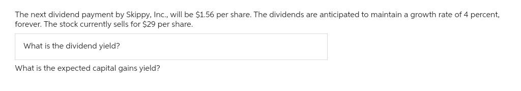 The next dividend payment by Skippy, Inc., will be $1.56 per share. The dividends are anticipated to maintain a growth rate of 4 percent,
forever. The stock currently sells for $29 per share.
What is the dividend yield?
What is the expected capital gains yield?