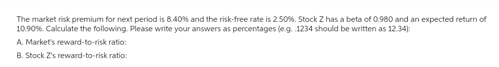 The market risk premium for next period is 8.40% and the risk-free rate is 2.50%. Stock Z has a beta of 0.980 and an expected return of
10.90%. Calculate the following. Please write your answers as percentages (e.g. .1234 should be written as 12.34):
A. Market's reward-to-risk ratio:
B. Stock Z's reward-to-risk ratio: