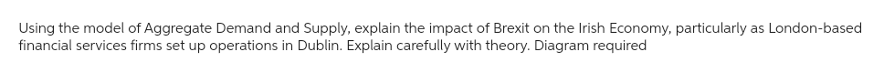 Using the model of Aggregate Demand and Supply, explain the impact of Brexit on the Irish Economy, particularly as London-based
financial services firms set up operations in Dublin. Explain carefully with theory. Diagram required