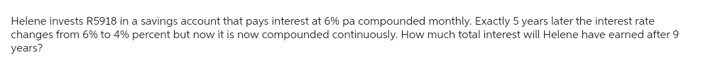 Helene invests R5918 in a savings account that pays interest at 6% pa compounded monthly. Exactly 5 years later the interest rate
changes from 6% to 4% percent but now it is now compounded continuously. How much total interest will Helene have earned after 9
years?