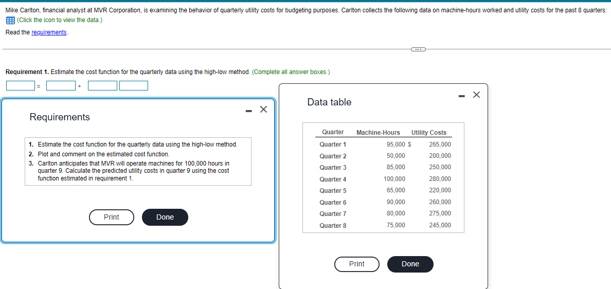 Mike Carlton, financial analyst at MVR Corporation, is examining the behavior of quarterly utility costs for budgeting purposes. Carlton collects the following data on machine-hours worked and utility costs for the past 8 quarters:
(Click the icon to view the data.)
Read the requirements.
Requirement 1. Estimate the cost function for the quarterly data using the high-low method. (Complete all answer boxes.)
Requirements
1. Estimate the cost function for the quarterly data using the high-low method.
2. Plot and comment on the estimated cost function.
3. Carlton anticipates that MVR will operate machines for 100,000 hours in
quarter 9. Calculate the predicted utility costs in quarter 9 using the cost
function estimated in requirement 1.
Print
Done
X
Data table
Quarter
Quarter 1
Quarter 2
Quarter 3
Quarter 4
Quarter 5
Quarter 6
Quarter 7
Quarter 8
Machine-Hours
Print
100,000
65,000
C
95,000 $
50,000
85,000
90,000
80,000
75,000
Utility Costs
265,000
200,000
250,000
280,000
220,000
260,000
275,000
245,000
Done