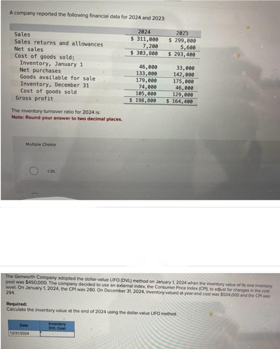 A company reported the following financial data for 2024 and 2023:
Sales.
Sales returns and allowances
Net sales
Cost of goods sold:
Inventory, January 1
Net purchases
Goods available for sale
Inventory, December 31
Cost of goods sold
Gross profit
The inventory turnover ratio for 2024 is:
Note: Round your answer to two decimal places.
Multiple Choice
1.35.
Date
12/31/2024
2024
$ 311,000
7,200
$ 303,800
46,000
133,000
179,000
74,000
Inventory
DVL Cost
105,000
$ 198,800
2023
$ 299,000
5,600
$ 293,400
The Genworth Company adopted the dollar-value LIFO (DVL) method on January 1, 2024 when the inventory value of its one inventory
pool was $450,000. The company decided to use an external index, the Consumer Price Index (CPI), to adjust for changes in the cost
level. On January 1, 2024, the CPI was 280. On December 31, 2024, inventory valued at year-end cost was $504,000 and the CPI was
294.
33,000
142,000
175,000
46,000
129,000
$164,400
Required:
Calculate the inventory value at the end of 2024 using the dollar-value LIFO method.