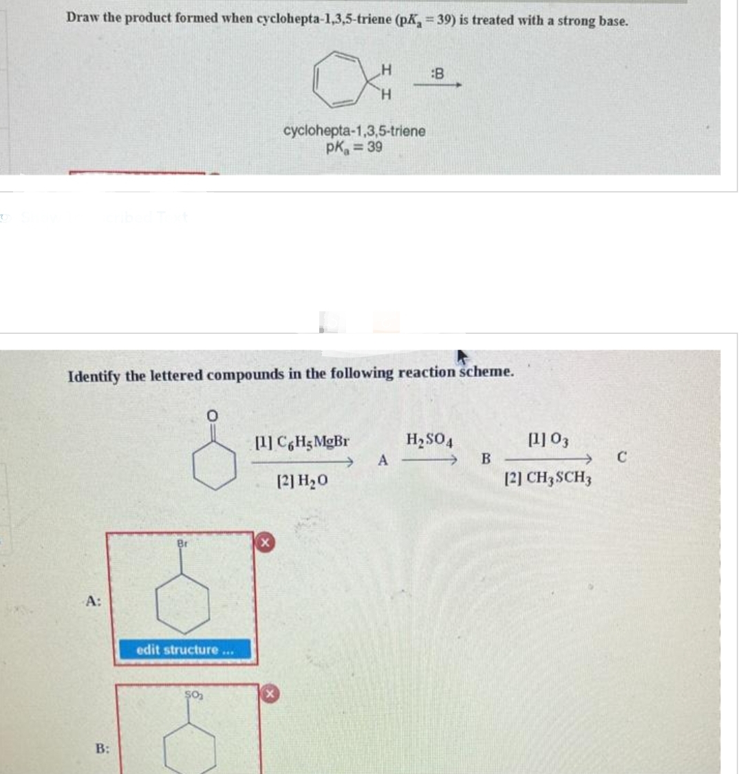 O
Draw the product formed when cyclohepta-1,3,5-triene (pK = 39) is treated with a strong base.
A:
Identify the lettered compounds in the following reaction scheme.
B:
edit structure...
$0₂
H
H
cyclohepta-1,3,5-triene
pk = 39
[1] C6H5 MgBr
[2] H₂0
A
H₂SO4
B
[1] 03
[2] CH3 SCH3
C