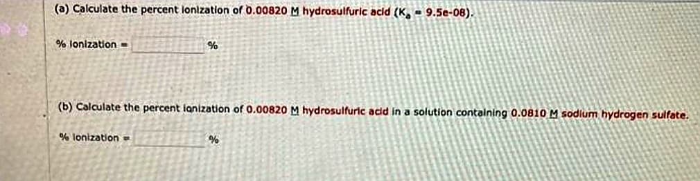 (a) Calculate the percent lonization of 0.00820 M hydrosulfuric acid (K, 9.5e-08).
% lonization=
%
(b) Calculate the percent lanization of 0.00820 M hydrosulfuric acid in a solution containing 0.0810 M sodium hydrogen sulfate.
% lonization =
%