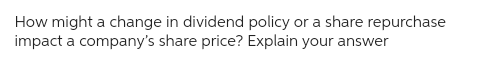 How might a change in dividend policy or a share repurchase
impact a company's share price? Explain your answer