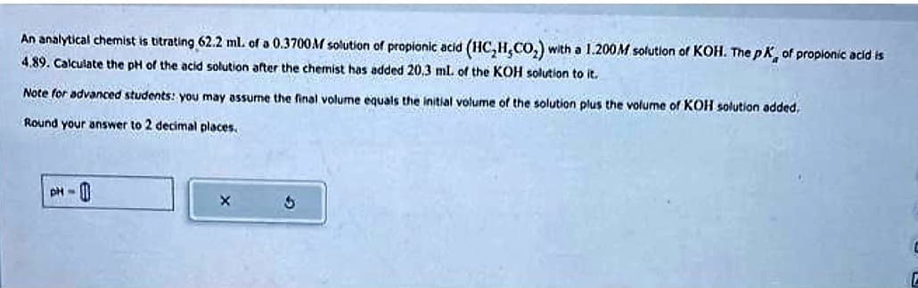 An analytical chemist is titrating 62.2 ml. of a 0.3700M solution of propionic acid (HC₂H,CO₂) with a 1.200M solution of KOH. The pK, of propionic acid is
4.89. Calculate the pH of the acid solution after the chemist has added 20,3 mL of the KOH solution to it.
Note for advanced students: you may assume the final volume equals the initial volume of the solution plus the volume of KOH solution added,
Round your answer to 2 decimal places.
PH-
X
3
C