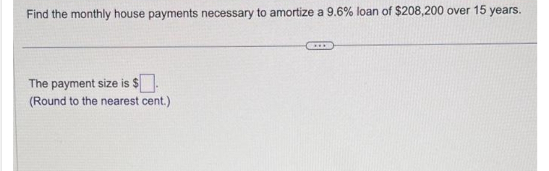 Find the monthly house payments necessary to amortize a 9.6% loan of $208,200 over 15 years.
The payment size is $.
(Round to the nearest cent.)