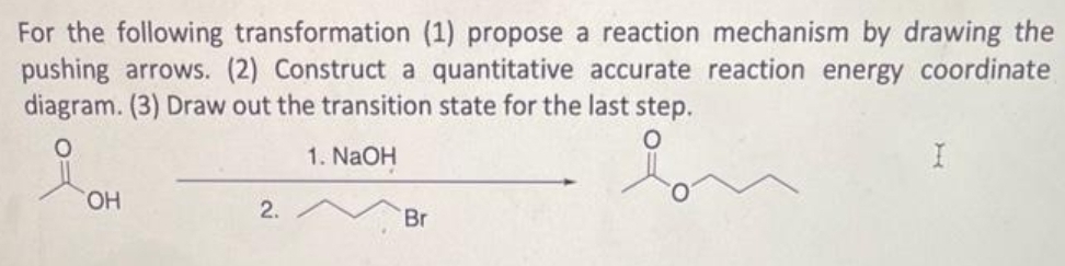 For the following transformation (1) propose a reaction mechanism by drawing the
pushing arrows. (2) Construct a quantitative accurate reaction energy coordinate
diagram. (3) Draw out the transition state for the last step.
1. NaOH
요.
OH
2.
Br
I