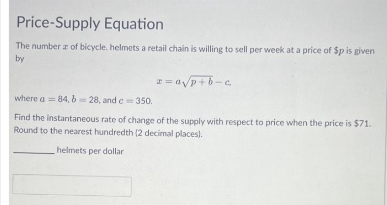 Price-Supply Equation
The number of bicycle. helmets a retail chain is willing to sell per week at a price of $p is given
by
x = a√/p+b-c₁
where a = 84, b = 28, and c = 350.
Find the instantaneous rate of change of the supply with respect to price when the price is $71.
Round to the nearest hundredth (2 decimal places).
helmets per dollar