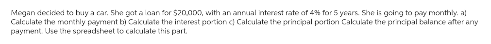 Megan decided to buy a car. She got a loan for $20,000, with an annual interest rate of 4% for 5 years. She is going to pay monthly. a)
Calculate the monthly payment b) Calculate the interest portion c) Calculate the principal portion Calculate the principal balance after any
payment. Use the spreadsheet to calculate this part.