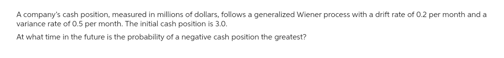 A company's cash position, measured in millions of dollars, follows a generalized Wiener process with a drift rate of 0.2 per month and a
variance rate of 0.5 per month. The initial cash position is 3.0.
At what time in the future is the probability of a negative cash position the greatest?