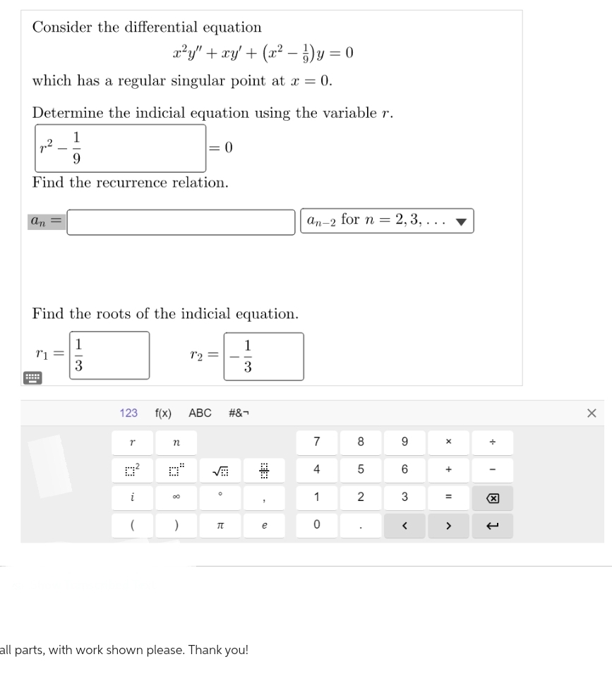 Consider the differential equation
x²y" + xy' + (x² − ¹) y = 0
which has a regular singular point at x = 0.
Determine the indicial equation using the variable r.
1
= 0
9
Find the recurrence relation.
7.²
an
Find the roots of the indicial equation.
13
1
3
T1
Y
123 f(x) ABC #&-
0²
i
(
n
8
12
)
1
3
π
all parts, with work shown please. Thank you!
e
an-2 for n =
7
4
1
0
8
5
= 2, 3, ...
2
9
6
3
X
+
=
>
+
I
X
1
X