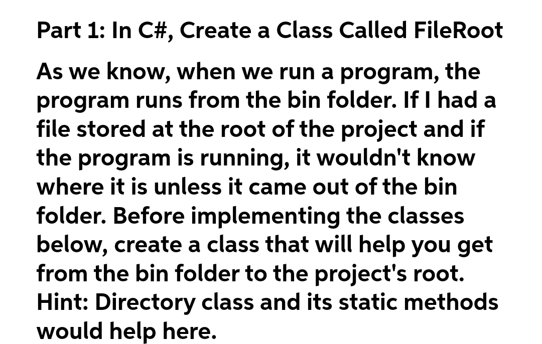 Part 1: In C#, Create a Class Called FileRoot
As we know, when we run a program, the
program runs from the bin folder. If I had a
file stored at the root of the project and if
the program is running, it wouldn't know
where it is unless it came out of the bin
folder. Before implementing the classes
below, create a class that will help you get
from the bin folder to the project's root.
Hint: Directory class and its static methods
would help here.
