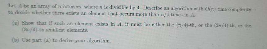 Let A be an array of n integers, where n is divisible by 4. Describe an algorithm with O(n) time complexity
to decide whether there exists an element that occurs more than n/4 times in A.
(a) Show that if such an element exists in A, it must be either the (n/4)-th, or the (2n/4)-th, or the
(3n/4)-th smallest elements.
(b) Use part (a) to derive your algorithm.
