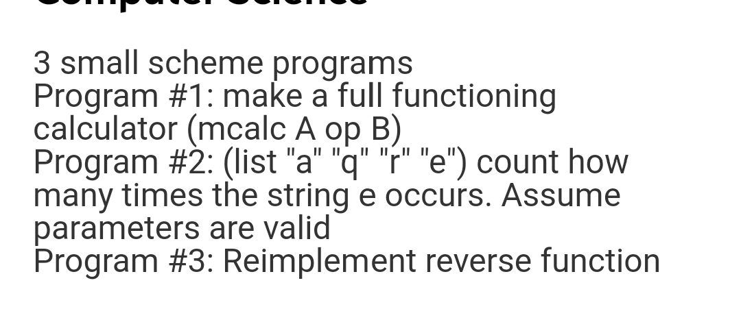 3 small scheme programs
Program #1: make a full functioning
calculator (mcalc A op B)
Program #2: (list "a" "q" "r" "e") count how
many times the string e occurs. Assume
parameters are valid
Program #3: Reimplement reverse function
IL||
II II||
