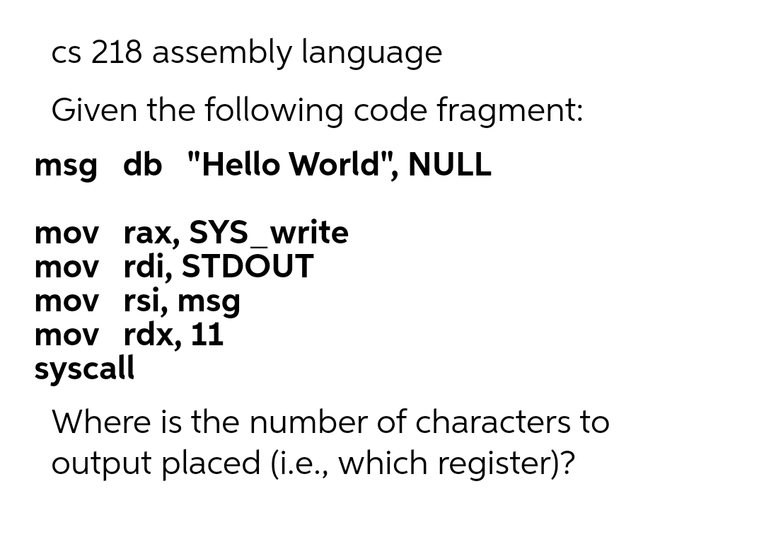 cs 218 assembly language
Given the following code fragment:
msg db "Hello World", NULL
mov rax, SYS_write
mov rdi, STDOUT
mov rsi, msg
mov rdx, 11
syscall
Where is the number of characters to
output placed (i.e., which register)?
