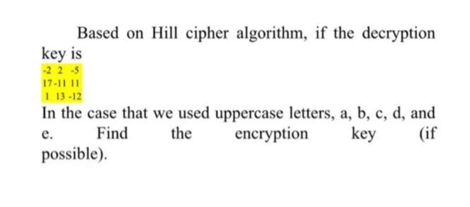 Based on Hill cipher algorithm, if the decryption
key is
-2 2-5
17-11 11
1 13-12
In the case that we used uppercase letters, a, b, c, d, and
encryption
е.
Find
the
key
(if
possible).
