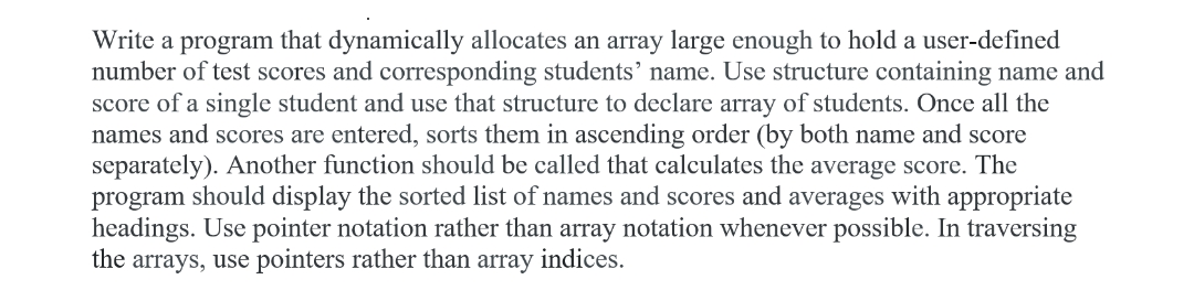 Write a program that dynamically allocates an array large enough to hold a user-defined
number of test scores and corresponding students' name. Use structure containing name and
score of a single student and use that structure to declare array of students. Once all the
names and scores are entered, sorts them in ascending order (by both name and score
separately). Another function should be called that calculates the average score. The
program should display the sorted list of names and scores and averages with appropriate
headings. Use pointer notation rather than array notation whenever possible. In traversing
the arrays, use pointers rather than array indices.
