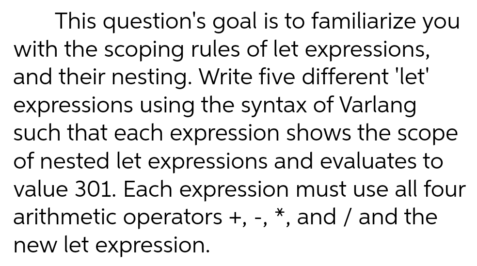 This question's goal is to familiarize you
with the scoping rules of let expressions,
and their nesting. Write five different 'let'
expressions using the syntax of Varlang
such that each expression shows the scope
of nested let expressions and evaluates to
value 301. Each expression must use all four
arithmetic operators +, -, *, and / and the
new let expression.
