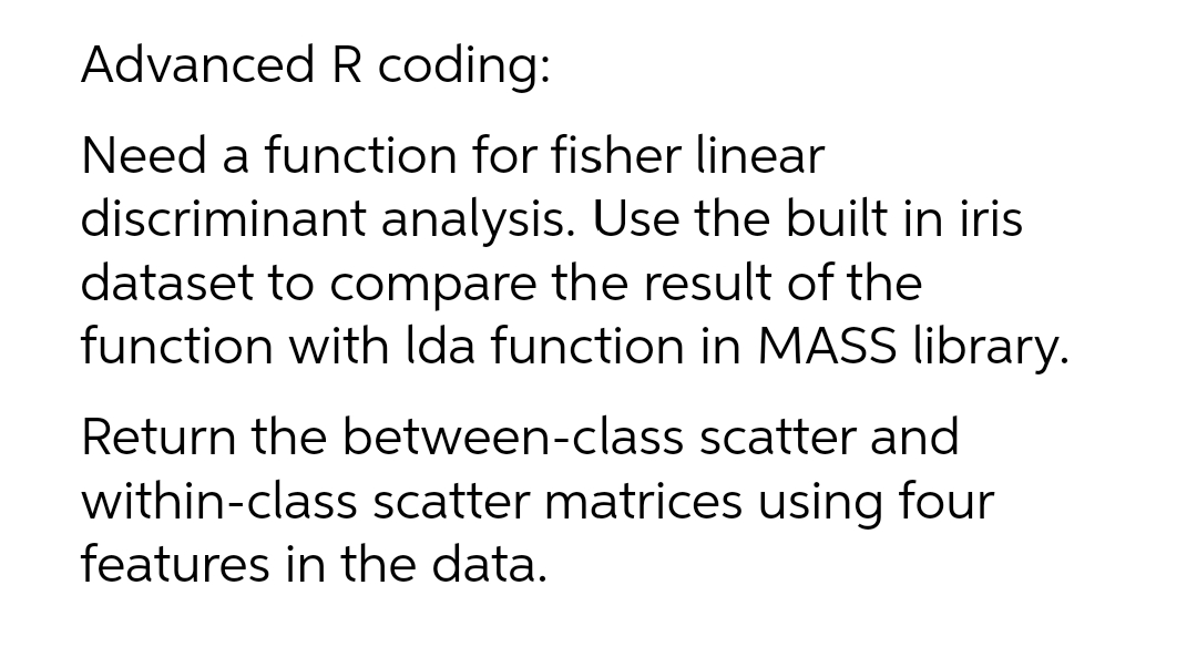 Advanced R coding:
Need a function for fisher linear
discriminant analysis. Use the built in iris
dataset to compare the result of the
function with Ida function in MASS library.
Return the between-class scatter and
within-class scatter matrices using four
features in the data.
