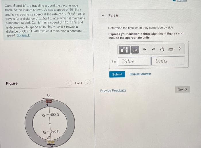 Cars A and B are traveling around the circular race
track. At the instant shown, A has a speed of 50 ft/s
and is increasing its speed at the rate of 15 ft/s until it
travels for a distance of 1157 ft, after which it maintains
a constant speed. Car B has a speed of 120 ft/s and
is decreasing its speed at 15 ft/s? until it travels a
distance of 607 ft, after which it maintains a constant
speed. (Figure 1)
Part A
Determine the time when they come side by side.
Express your answer to three significant figures and
include the appropriate units.
?
Value
Units
Submit
Request Answer
Figure
1 of 1
Provide Feedback
Next >
A = 400 ft
IB = 390 ft
