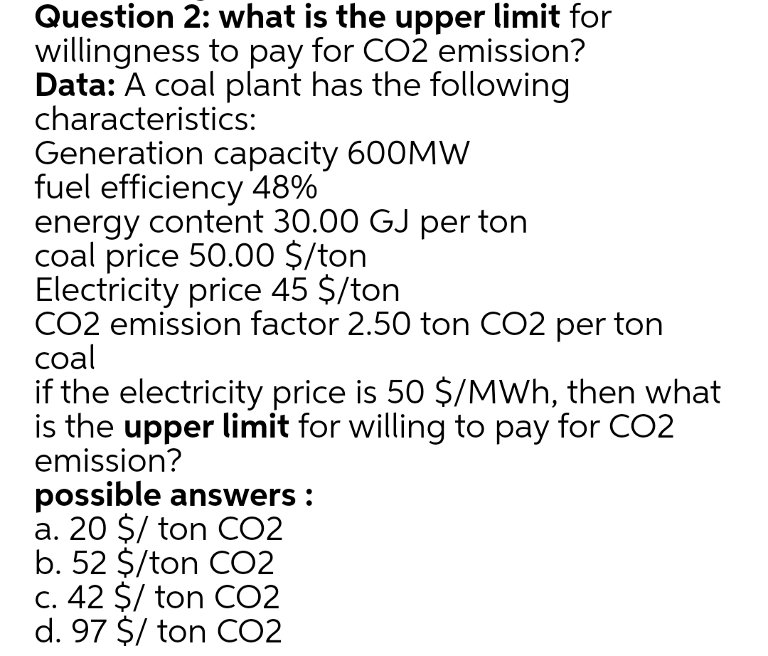 Question 2: what is the upper limit for
willingness to pay for CO2 emission?
Data: A coal plant has the following
characteristics:
Generation capacity 600MW
fuel efficiency 48%
energy content 30.00 GJ per ton
coal price 50.00 $/ton
Electricity price 45 $/ton
CO2 emission factor 2.50 ton CO2 per ton
coal
if the electricity price is 50 $/MWh, then what
is the upper limit for willing to pay for CO2
emission?
possible answers :
a. 20 $/ ton CO2
b. 52 $/ton CO2
C. 42 $/ ton CO2
d. 97 $/ ton CO2
