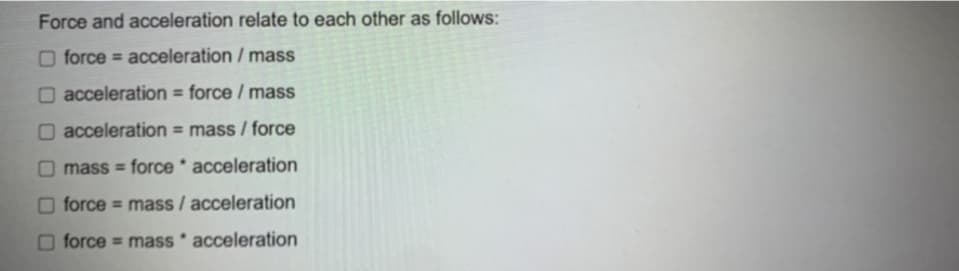 Force and acceleration relate to each other as follows:
O force = acceleration / mass
O acceleration = force / mass
O acceleration = mass / force
mass = force * acceleration
O force = mass / acceleration
force = mass * acceleration

