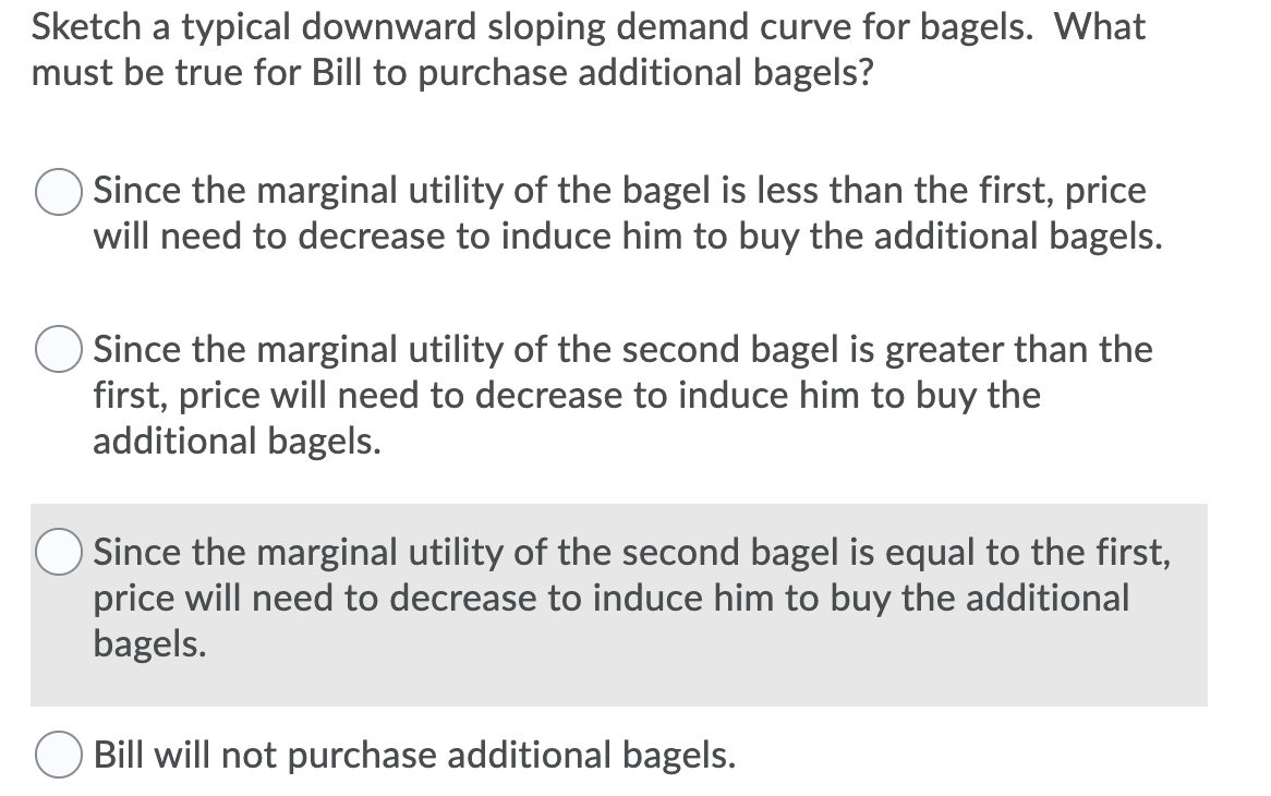 Sketch a typical downward sloping demand curve for bagels. What
must be true for Bill to purchase additional bagels?
Since the marginal utility of the bagel is less than the first, price
will need to decrease to induce him to buy the additional bagels.
Since the marginal utility of the second bagel is greater than the
first, price will need to decrease to induce him to buy the
additional bagels.
Since the marginal utility of the second bagel is equal to the first,
price will need to decrease to induce him to buy the additional
bagels.
Bill will not purchase additional bagels.
