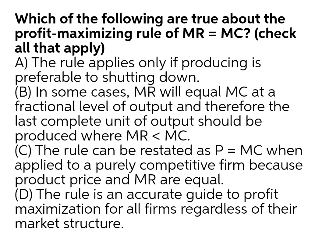 Which of the following are true about the
profit-maximizing rule of MR = MC? (check
all that apply)
A) The rule applies only if producing is
preferable to shutting down.
(B) In some cases, MR will equal MC at a
fractional level of output and therefore the
last complete unit of output should be
produced where MR < MC.
(C) The rule can be restated as P = MC when
applied to a purely competitive firm because
product price and MR are equal.
(D) The rule is an accurate guide to profit
maximization for all firms regardless of their
market structure.
