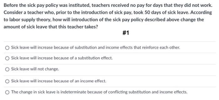 Before the sick pay policy was instituted, teachers received no pay for days that they did not work.
Consider a teacher who, prior to the introduction of sick pay, took 50 days of sick leave. According
to labor supply theory, how will introduction of the sick pay policy described above change the
amount of sick leave that this teacher takes?
#1
Sick leave will increase because of substitution and income effects that reinforce each other.
O Sick leave will increase because of a substitution effect.
O Sick leave will not change.
O Sick leave will increase because of an income effect.
O The change in sick leave is indeterminate because of conflicting substitution and income effects.
