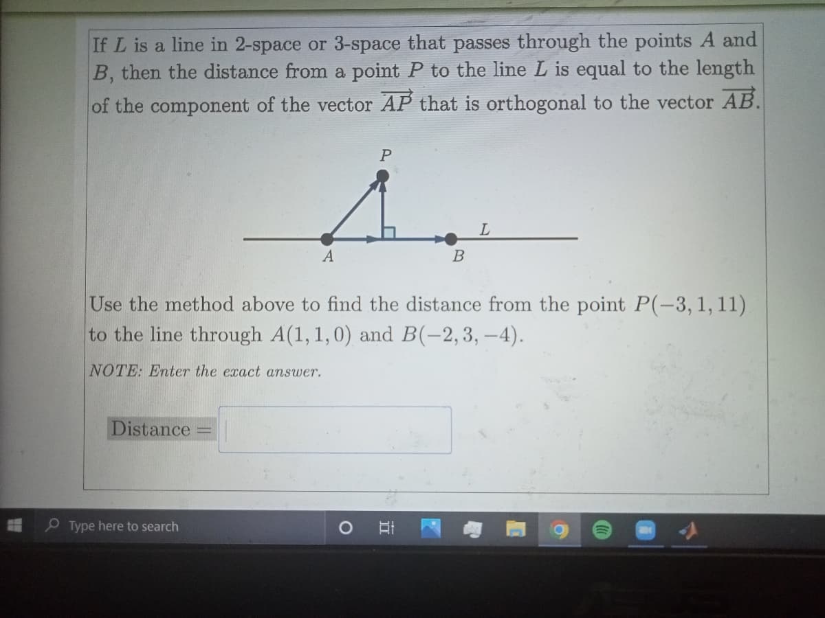 If L is a line in 2-space or 3-space that passes through the points A and
B, then the distance from a point P to the line L is equal to the length
of the component of the vector AP that is orthogonal to the vector AB.
L.
В
Use the method above to find the distance from the point P(-3,1,11)
to the line through A(1, 1,0) and B(-2,3, –4).
NOTE: Enter the exact answer.
Distance
Type here to search
