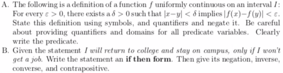 A. The following is a definition of a function ƒ uniformly continuous on an interval 1:
For every e > 0, there exists a ô > 0 such that |r–-y| < 8 implies | f(x)-f(y)| < e.
State this definition using symbols, and quantifiers and negate it. Be careful
about providing quantifiers and domains for all predicate variables. Clearly
write the predicate.
B. Given the statement I will return to college and stay on campus, only if I won't
get a job. Write the statement an if then form. Then give its negation, inverse,
converse, and contrapositive.
