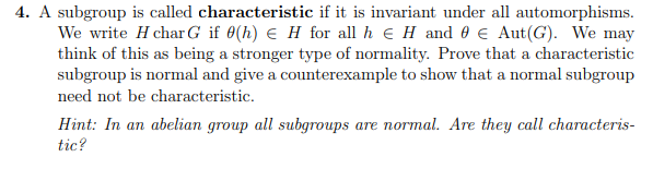 4. A subgroup is called characteristic if it is invariant under all automorphisms.
We write H char G if 0(h) € H for all h H and 0 € Aut(G). We may
think of this as being a stronger type of normality. Prove that a characteristic
subgroup is normal and give a counterexample to show that a normal subgroup
need not be characteristic.
Hint: In an abelian group all subgroups are normal. Are they call characteris-
tic?