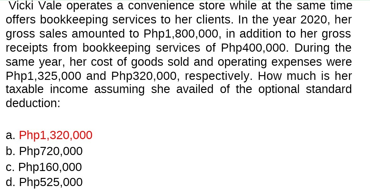 Vicki Vale operates a convenience store while at the same time
offers bookkeeping services to her clients. In the year 2020, her
gross sales amounted to Php1,800,000, in addition to her gross
receipts from bookkeeping services of Php400,000. During the
same year, her cost of goods sold and operating expenses were
Php1,325,000 and Php320,000, respectively. How much is her
taxable income assuming she availed of the optional standard
deduction:
a. Php1,320,000
b. Php720,000
c. Php160,000
d. Php525,000
