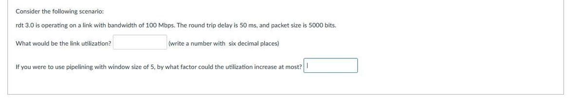 Consider the following scenario:
rdt 3.0 is operating on a link with bandwidth of 100 Mbps. The round trip delay is 50 ms, and packet size is 5000 bits.
What would be the link utilization?
(write a number with six decimal places)
If you were to use pipelining with window size of 5, by what factor could the utilization increase at most?
