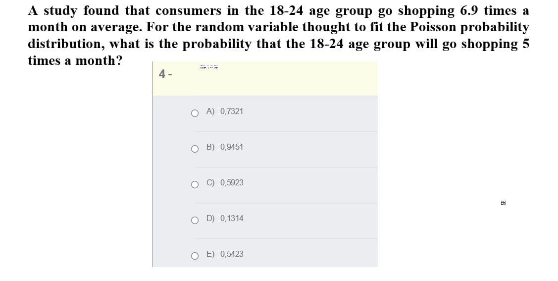 A study found that consumers in the 18-24 age group go shopping 6.9 times a
month on average. For the random variable thought to fit the Poisson probability
distribution, what is the probability that the 18-24 age group will go shopping 5
times a month?
4 -
O A) 0,7321
O B) 0,9451
O C) 0,5923
田
O D) 0,1314
O E) 0,5423
