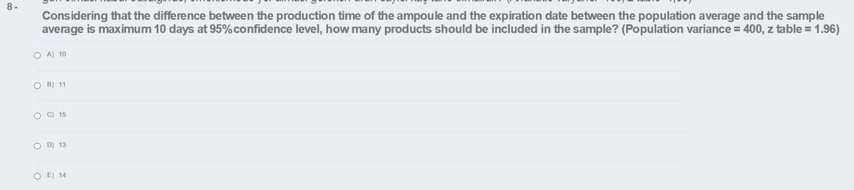 8 -
Considering that the difference between the production time of the ampoule and the expiration date between the population average and the sample
average is maximum 10 days at 95%confidence level, how many products should be included in the sample? (Population variance = 400, z table = 1.96)
O A) 10
O B) 11
O C) 15
O D) 13
O E) 14
