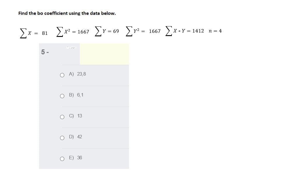 Find the bo coefficient using the data below.
Ex -
> x? = 1667
Er= 69 Er =
Y =
= 1667
*Y = 1412 n = 4
X =
81
5 -
O A) 23,8
O B) 6,1
O C) 13
O D) 42
O E) 36
