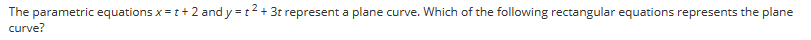 **Problem: Parametric Equations to Rectangular Equation**

The parametric equations \( x = t + 2 \) and \( y = t^2 + 3 \) represent a plane curve. Which of the following rectangular equations represents the plane curve?

In this problem, we aim to find the rectangular (Cartesian) equation that corresponds to the given parametric equations. 

**Solution:**

1. Start by solving the parametric equation \( x = t + 2 \) for the parameter \( t \):
   \[
   t = x - 2
   \]

2. Substitute this expression for \( t \) into the second parametric equation \( y = t^2 + 3 \):
   \[
   y = (x - 2)^2 + 3
   \]

This equation, \( y = (x - 2)^2 + 3 \), is the rectangular equation representing the plane curve described by the given parametric equations.

**Discussion:**

This process involves algebraically manipulating the parametric equations to eliminate the parameter \( t \), resulting in an equation that relates \( x \) and \( y \) directly. This rectangular (or Cartesian) form is often more convenient for graphing and understanding the overall shape of the curve.