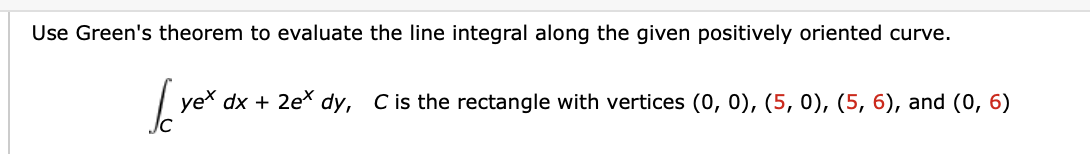 Use Green's theorem to evaluate the line integral along the given positively oriented curve.
yex dx + 2e* dy, C is the rectangle with vertices (0, 0), (5, 0), (5, 6), and (0, 6)